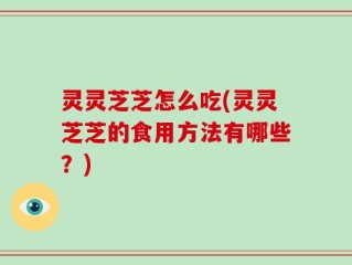 灵灵芝芝怎么吃(灵灵芝芝的食用方法有哪些？)