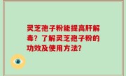 灵芝孢子粉能提高肝解毒？了解灵芝孢子粉的功效及使用方法？