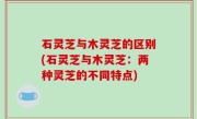 石灵芝与木灵芝的区别(石灵芝与木灵芝：两种灵芝的不同特点)