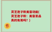 灵芝孢子粉美容功能(灵芝孢子粉：美容圣品真的有用吗？)