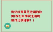 枸杞红枣灵芝泡酒的比例(枸杞红枣灵芝酒的制作比例详解！)