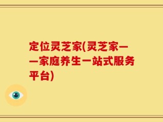 定位灵芝家(灵芝家——家庭养生一站式服务平台)
