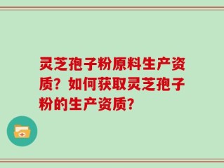 灵芝孢子粉原料生产资质？如何获取灵芝孢子粉的生产资质？