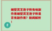破壁灵芝孢子粉有啥副作用破壁灵芝孢子粉是否有副作用？新闻解析！