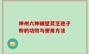 神州六神破壁灵芝孢子粉的功效与使用方法