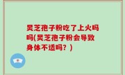 炅芝孢子粉吃了上火吗吗(炅芝孢子粉会导致身体不适吗？)