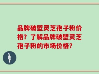 品牌破壁灵芝孢子粉价格？了解品牌破壁灵芝孢子粉的市场价格？