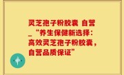 灵芝孢子粉胶囊 自营_“养生保健新选择：高效灵芝孢子粉胶囊，自营品质保证”