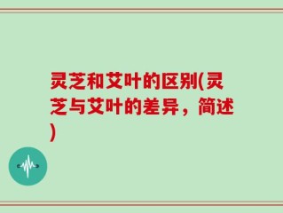 灵芝和艾叶的区别(灵芝与艾叶的差异，简述)