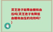 灵芝孢子能降血糖和血压吗(灵芝孢子有降低血糖和血压的功效吗？)