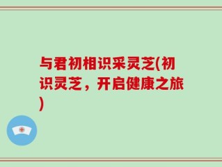 与君初相识采灵芝(初识灵芝，开启健康之旅)