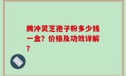 腾冲灵芝孢子粉多少钱一盒？价格及功效详解？