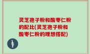 灵芝孢子粉和酸枣仁粉的配比(灵芝孢子粉和酸枣仁粉的理想搭配)