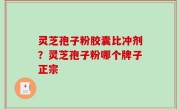 灵芝孢子粉胶囊比冲剂？灵芝孢子粉哪个牌子正宗