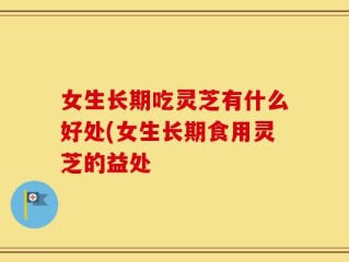 女生长期吃灵芝有什么好处(女生长期食用灵芝的益处