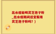 出水痘能喝灵芝孢子粉_出水痘期间适宜服用灵芝孢子粉吗？)
