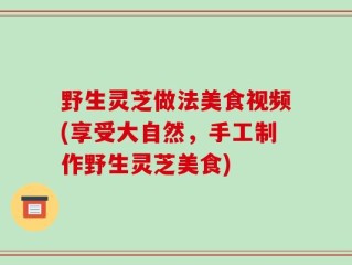 野生灵芝做法美食视频(享受大自然，手工制作野生灵芝美食)
