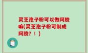 灵芝孢子粉可以做阿胶嘛(灵芝孢子粉可制成阿胶？！)