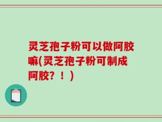 灵芝孢子粉可以做阿胶嘛(灵芝孢子粉可制成阿胶？！)
