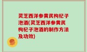 灵芝西洋参黄芪枸杞子泡酒(灵芝西洋参黄芪枸杞子泡酒的制作方法及功效)