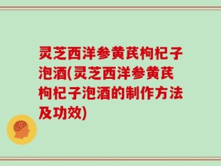 灵芝西洋参黄芪枸杞子泡酒(灵芝西洋参黄芪枸杞子泡酒的制作方法及功效)