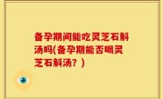 备孕期间能吃灵芝石斛汤吗(备孕期能否喝灵芝石斛汤？)
