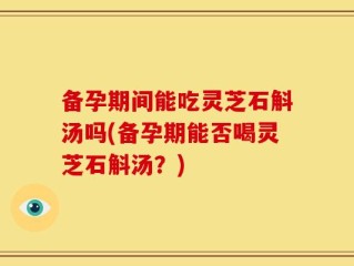 备孕期间能吃灵芝石斛汤吗(备孕期能否喝灵芝石斛汤？)