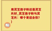 用灵芝孢子粉还是灵芝片好_灵芝孢子粉与灵芝片：哪个更适合你？)