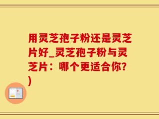 用灵芝孢子粉还是灵芝片好_灵芝孢子粉与灵芝片：哪个更适合你？)