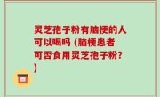 灵芝孢子粉有脑梗的人可以喝吗 (脑梗患者可否食用灵芝孢子粉？)