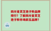 四川省灵芝孢子粉品牌排行？了解四川省灵芝孢子粉市场前五品牌？