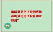 御医灵芝孢子粉御医推荐的灵芝孢子粉有哪些应用？