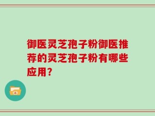 御医灵芝孢子粉御医推荐的灵芝孢子粉有哪些应用？