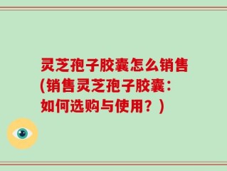 灵芝孢子胶囊怎么销售(销售灵芝孢子胶囊：如何选购与使用？)