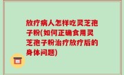 放疗病人怎样吃灵芝孢子粉(如何正确食用灵芝孢子粉治疗放疗后的身体问题)