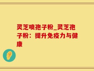 灵芝喷孢子粉_灵芝孢子粉：提升免疫力与健康