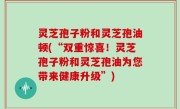 灵芝孢子粉和灵芝孢油顿(“双重惊喜！灵芝孢子粉和灵芝孢油为您带来健康升级”)