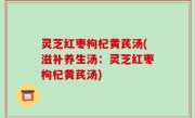 灵芝红枣枸杞黄芪汤(滋补养生汤：灵芝红枣枸杞黄芪汤)