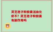 灵芝孢子粉胶囊活血化瘀不？灵芝孢子粉胶囊有副作用吗