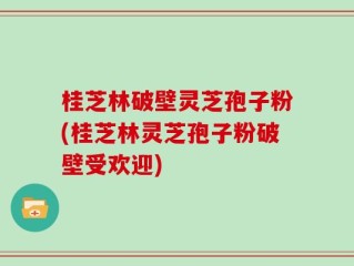 桂芝林破壁灵芝孢子粉(桂芝林灵芝孢子粉破壁受欢迎)