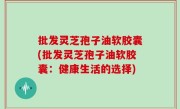 批发灵芝孢子油软胶囊(批发灵芝孢子油软胶囊：健康生活的选择)
