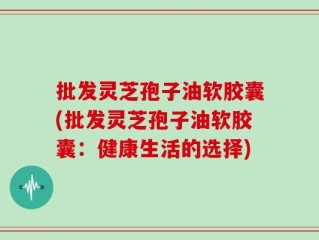 批发灵芝孢子油软胶囊(批发灵芝孢子油软胶囊：健康生活的选择)