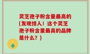 灵芝孢子粉含量最高的(发现惊人！这个灵芝孢子粉含量最高的品牌是什么？)