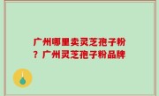广州哪里卖灵芝孢子粉？广州灵芝孢子粉品牌