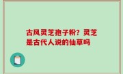古风灵芝孢子粉？灵芝是古代人说的仙草吗