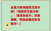 金奥力牌海趣灵芝孢子粉(「海趣灵芝孢子粉」：提高免疫力，改善睡眠、降低血糖的养生精华！)
