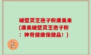 破壁灵芝孢子粉康美来(康美破壁灵芝孢子粉：神奇健康保健品！)