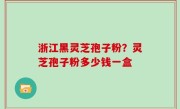 浙江黑灵芝孢子粉？灵芝孢子粉多少钱一盒