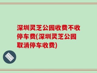 深圳灵芝公园收费不收停车费(深圳灵芝公园取消停车收费)