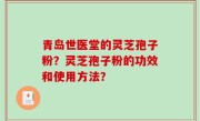青岛世医堂的灵芝孢子粉？灵芝孢子粉的功效和使用方法？